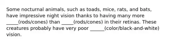 Some nocturnal animals, such as toads, mice, rats, and bats, have impressive night vision thanks to having many more _____(rods/cones) than _____(rods/cones) in their retinas. These creatures probably have very poor ______(color/black-and-white) vision.