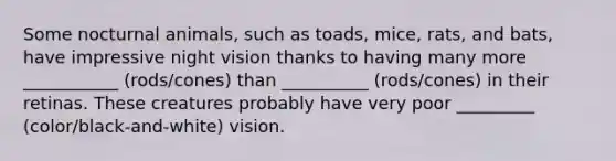 Some nocturnal animals, such as toads, mice, rats, and bats, have impressive night vision thanks to having many more ___________ (rods/cones) than __________ (rods/cones) in their retinas. These creatures probably have very poor _________ (color/black-and-white) vision.