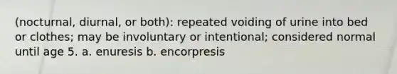 (nocturnal, diurnal, or both): repeated voiding of urine into bed or clothes; may be involuntary or intentional; considered normal until age 5. a. enuresis b. encorpresis