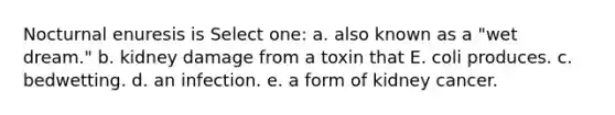 Nocturnal enuresis is Select one: a. also known as a "wet dream." b. kidney damage from a toxin that E. coli produces. c. bedwetting. d. an infection. e. a form of kidney cancer.