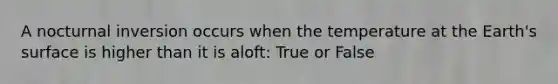 A nocturnal inversion occurs when the temperature at the Earth's surface is higher than it is aloft: True or False