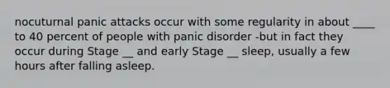 nocuturnal panic attacks occur with some regularity in about ____ to 40 percent of people with panic disorder -but in fact they occur during Stage __ and early Stage __ sleep, usually a few hours after falling asleep.