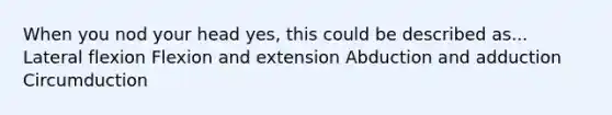 When you nod your head yes, this could be described as... Lateral flexion Flexion and extension Abduction and adduction Circumduction