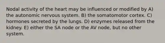 Nodal activity of the heart may be influenced or modified by A) the autonomic nervous system. B) the somatomotor cortex. C) hormones secreted by the lungs. D) enzymes released from the kidney. E) either the SA node or the AV node, but no other system.