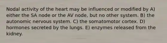 Nodal activity of <a href='https://www.questionai.com/knowledge/kya8ocqc6o-the-heart' class='anchor-knowledge'>the heart</a> may be influenced or modified by A) either the SA node or the AV node, but no other system. B) <a href='https://www.questionai.com/knowledge/kMqcwgxBsH-the-autonomic-nervous-system' class='anchor-knowledge'>the autonomic nervous system</a>. C) the somatomotor cortex. D) hormones secreted by the lungs. E) enzymes released from the kidney.