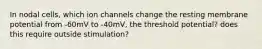 In nodal cells, which ion channels change the resting membrane potential from -60mV to -40mV, the threshold potential? does this require outside stimulation?