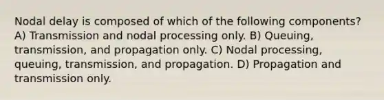 Nodal delay is composed of which of the following components? A) Transmission and nodal processing only. B) Queuing, transmission, and propagation only. C) Nodal processing, queuing, transmission, and propagation. D) Propagation and transmission only.