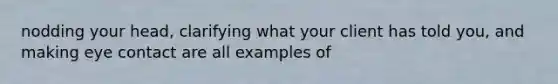 nodding your head, clarifying what your client has told you, and making eye contact are all examples of