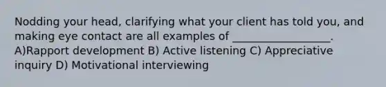 Nodding your head, clarifying what your client has told you, and making eye contact are all examples of __________________. A)Rapport development B) Active listening C) Appreciative inquiry D) Motivational interviewing