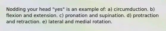 Nodding your head "yes" is an example of: a) circumduction. b) flexion and extension. c) pronation and supination. d) protraction and retraction. e) lateral and medial rotation.