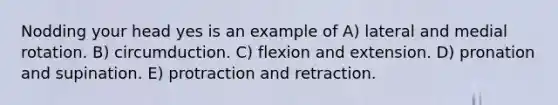 Nodding your head yes is an example of A) lateral and medial rotation. B) circumduction. C) flexion and extension. D) pronation and supination. E) protraction and retraction.