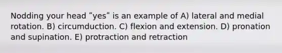 Nodding your head ʺyesʺ is an example of A) lateral and medial rotation. B) circumduction. C) flexion and extension. D) pronation and supination. E) protraction and retraction