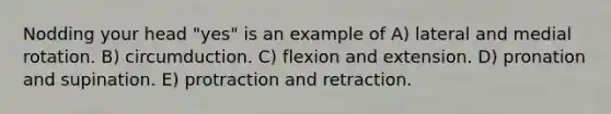 Nodding your head "yes" is an example of A) lateral and medial rotation. B) circumduction. C) flexion and extension. D) pronation and supination. E) protraction and retraction.