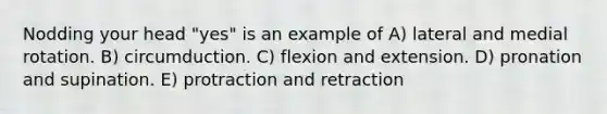 Nodding your head "yes" is an example of A) lateral and medial rotation. B) circumduction. C) flexion and extension. D) pronation and supination. E) protraction and retraction