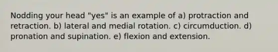 Nodding your head "yes" is an example of a) protraction and retraction. b) lateral and medial rotation. c) circumduction. d) pronation and supination. e) flexion and extension.