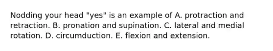 Nodding your head "yes" is an example of A. protraction and retraction. B. pronation and supination. C. lateral and medial rotation. D. circumduction. E. flexion and extension.