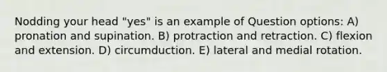 Nodding your head "yes" is an example of Question options: A) pronation and supination. B) protraction and retraction. C) flexion and extension. D) circumduction. E) lateral and medial rotation.