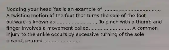 Nodding your head Yes is an example of ....................................., A twisting motion of the foot that turns the sole of the foot outward is known as..........................., To pinch with a thumb and finger involves a movement called..........................., A common injury to the ankle occurs by excessive turning of the sole inward, termed ........................