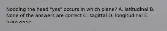 Nodding the head "yes" occurs in which plane? A. latitudinal B. None of the answers are correct C. sagittal D. longitudinal E. transverse