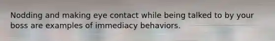 Nodding and making eye contact while being talked to by your boss are examples of immediacy behaviors.