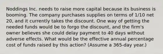 Noddings Inc. needs to raise more capital because its business is booming. The company purchases supplies on terms of 1/10 net 20, and it currently takes the discount. One way of getting the needed funds would be to forgo the discount, and the firm's owner believes she could delay payment to 40 days without adverse effects. What would be the effective annual percentage cost of funds raised by this action? (Assume a 365-day year.)