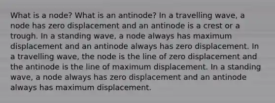 What is a node? What is an antinode? In a travelling wave, a node has zero displacement and an antinode is a crest or a trough. In a standing wave, a node always has maximum displacement and an antinode always has zero displacement. In a travelling wave, the node is the line of zero displacement and the antinode is the line of maximum displacement. In a standing wave, a node always has zero displacement and an antinode always has maximum displacement.