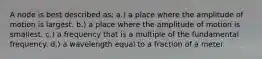 A node is best described as: a.) a place where the amplitude of motion is largest. b.) a place where the amplitude of motion is smallest. c.) a frequency that is a multiple of the fundamental frequency. d.) a wavelength equal to a fraction of a meter.