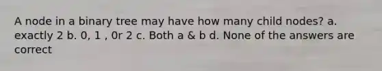 A node in a binary tree may have how many child nodes? a. exactly 2 b. 0, 1 , 0r 2 c. Both a & b d. None of the answers are correct