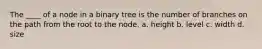 The ____ of a node in a binary tree is the number of branches on the path from the root to the node. a. height b. level c. width d. size