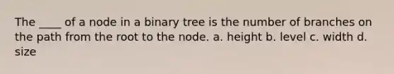 The ____ of a node in a binary tree is the number of branches on the path from the root to the node. a. height b. level c. width d. size