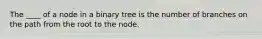 The ____ of a node in a binary tree is the number of branches on the path from the root to the node.