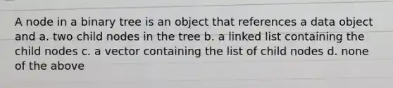 A node in a binary tree is an object that references a data object and a. two child nodes in the tree b. a linked list containing the child nodes c. a vector containing the list of child nodes d. none of the above