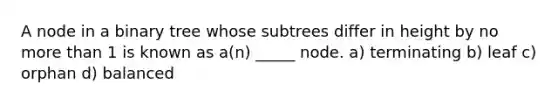 A node in a binary tree whose subtrees differ in height by no more than 1 is known as a(n) _____ node. a) terminating b) leaf c) orphan d) balanced