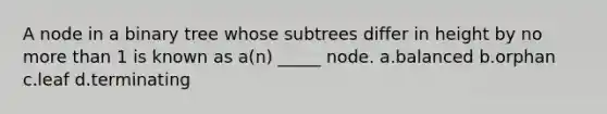 A node in a binary tree whose subtrees differ in height by no more than 1 is known as a(n) _____ node. a.balanced b.orphan c.leaf d.terminating