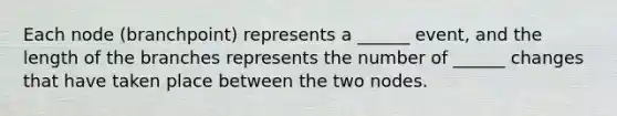 Each node (branchpoint) represents a ______ event, and the length of the branches represents the number of ______ changes that have taken place between the two nodes.