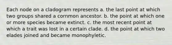 Each node on a cladogram represents a. the last point at which two groups shared a cornmon ancestor. b. the point at which one or more species became extinct. c. the most recent point at which a trait was lost in a certain clade. d. the point at which two elades joined and became monophyletic.