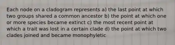 Each node on a cladogram represents a) the last point at which two groups shared a common ancestor b) the point at which one or more species became extinct c) the most recent point at which a trait was lost in a certain clade d) the point at which two clades joined and became monophyletic