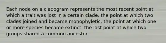 Each node on a cladogram represents the most recent point at which a trait was lost in a certain clade. the point at which two clades joined and became monophyletic. the point at which one or more species became extinct. the last point at which two groups shared a common ancestor.