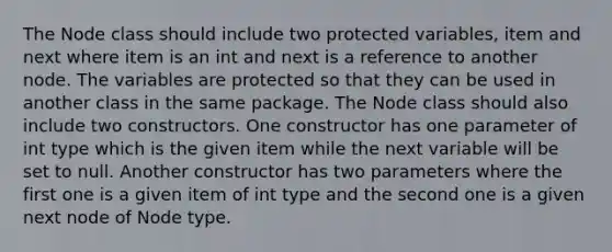 The Node class should include two protected variables, item and next where item is an int and next is a reference to another node. The variables are protected so that they can be used in another class in the same package. The Node class should also include two constructors. One constructor has one parameter of int type which is the given item while the next variable will be set to null. Another constructor has two parameters where the first one is a given item of int type and the second one is a given next node of Node type.