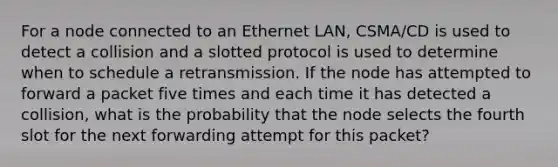 For a node connected to an Ethernet LAN, CSMA/CD is used to detect a collision and a slotted protocol is used to determine when to schedule a retransmission. If the node has attempted to forward a packet five times and each time it has detected a collision, what is the probability that the node selects the fourth slot for the next forwarding attempt for this packet?