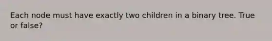 Each node must have exactly two children in a binary tree. True or false?