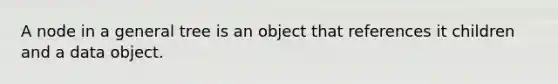 A node in a general tree is an object that references it children and a data object.