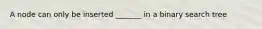 A node can only be inserted _______ in a binary search tree