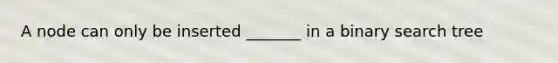 A node can only be inserted _______ in a binary search tree