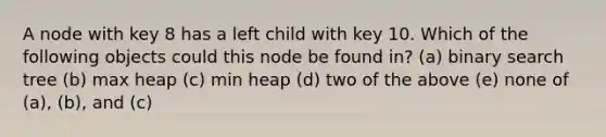 A node with key 8 has a left child with key 10. Which of the following objects could this node be found in? (a) binary search tree (b) max heap (c) min heap (d) two of the above (e) none of (a), (b), and (c)