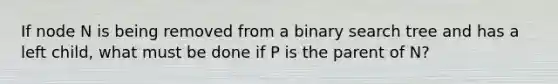 If node N is being removed from a binary search tree and has a left child, what must be done if P is the parent of N?