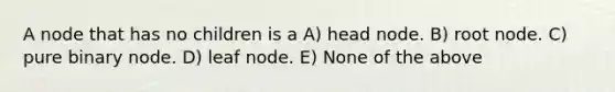 A node that has no children is a A) head node. B) root node. C) pure binary node. D) leaf node. E) None of the above