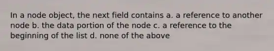 In a node object, the next field contains a. a reference to another node b. the data portion of the node c. a reference to the beginning of the list d. none of the above