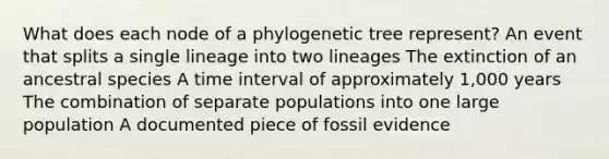 What does each node of a phylogenetic tree represent? An event that splits a single lineage into two lineages The extinction of an ancestral species A <a href='https://www.questionai.com/knowledge/kistlM8mUs-time-interval' class='anchor-knowledge'>time interval</a> of approximately 1,000 years The combination of separate populations into one large population A documented piece of fossil evidence