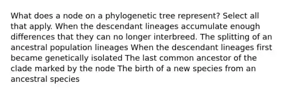 What does a node on a phylogenetic tree represent? Select all that apply. When the descendant lineages accumulate enough differences that they can no longer interbreed. The splitting of an ancestral population lineages When the descendant lineages first became genetically isolated The last common ancestor of the clade marked by the node The birth of a new species from an ancestral species